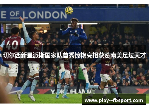 切尔西新星派斯国家队首秀惊艳亮相获赞南美足坛天才