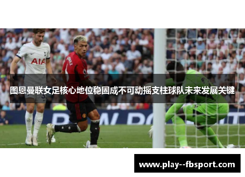 图恩曼联女足核心地位稳固成不可动摇支柱球队未来发展关键