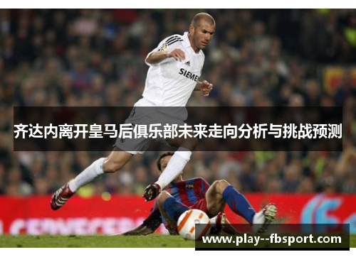 齐达内离开皇马后俱乐部未来走向分析与挑战预测