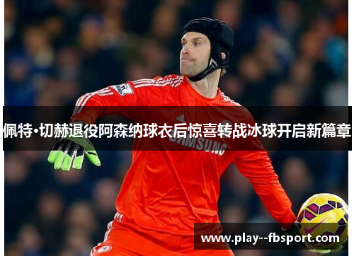 佩特·切赫退役阿森纳球衣后惊喜转战冰球开启新篇章