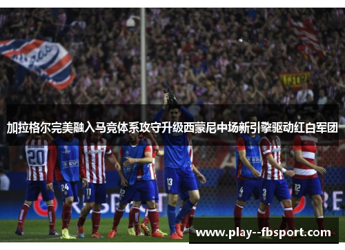 加拉格尔完美融入马竞体系攻守升级西蒙尼中场新引擎驱动红白军团